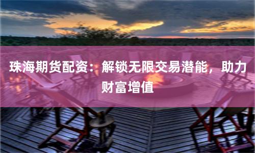 珠海期货配资：解锁无限交易潜能，助力财富增值