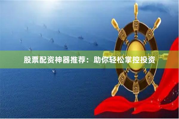 股票配资神器推荐:助你轻松掌控投资
