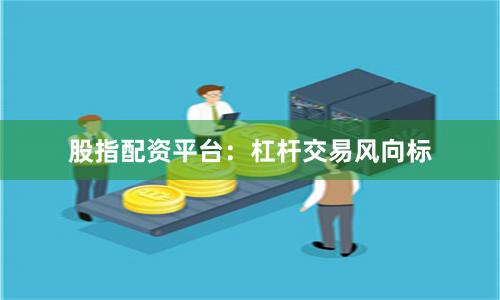 股指配资平台：杠杆交易风向标