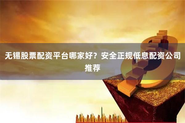 无锡股票配资平台哪家好？安全正规低息配资公司推荐